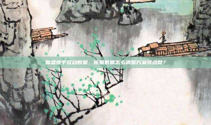 复盘快手互动数据，依据数据怎么调整方案涨点赞？