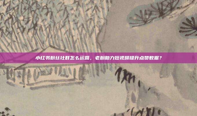 小红书粉丝社群怎么运营，老粉助力短视频提升点赞数据？