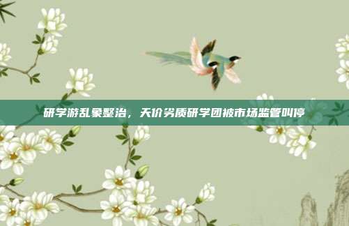 研学游乱象整治，天价劣质研学团被市场监管叫停
