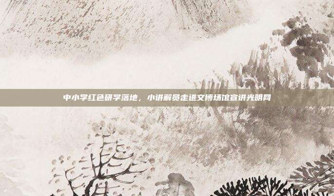中小学红色研学落地，小讲解员走进文博场馆宣讲光明网