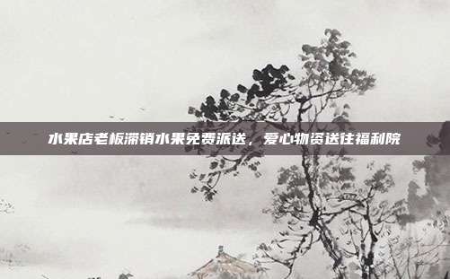 水果店老板滞销水果免费派送，爱心物资送往福利院