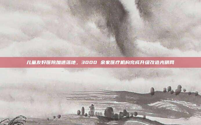 儿童友好医院加速落地，3000 余家医疗机构完成升级改造光明网