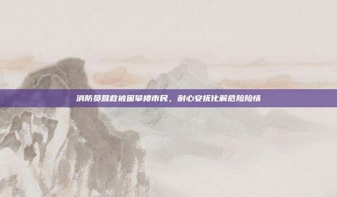 消防员营救被困攀楼市民，耐心安抚化解危险险情