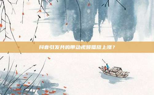 抖音引发共鸣带动视频播放上涨？