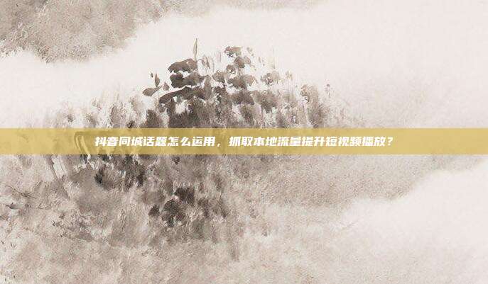 抖音同城话题怎么运用，抓取本地流量提升短视频播放？