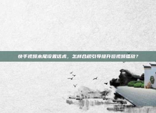 快手视频末尾设置话术，怎样合规引导提升短视频播放？