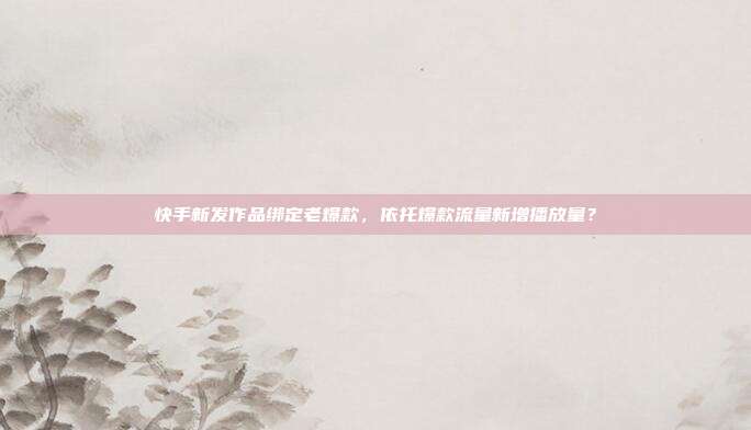 快手新发作品绑定老爆款，依托爆款流量新增播放量？