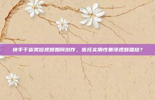 快手干货类短视频如何创作，依托实用性暴涨视频播放？