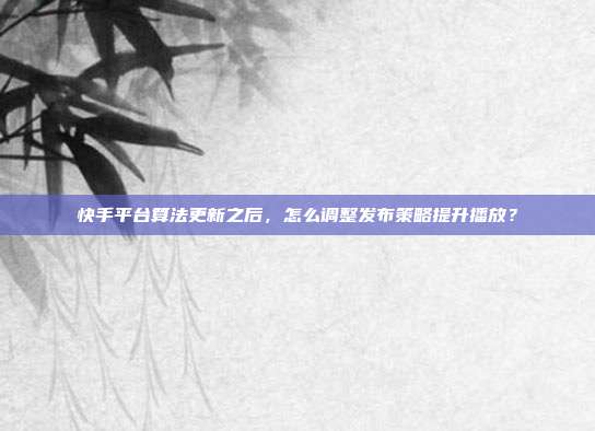 快手平台算法更新之后，怎么调整发布策略提升播放？