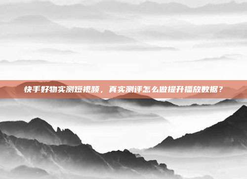 快手好物实测短视频，真实测评怎么做提升播放数据？
