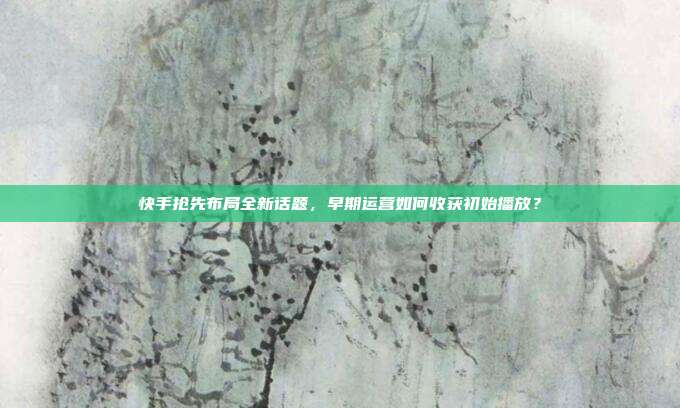 快手抢先布局全新话题，早期运营如何收获初始播放？