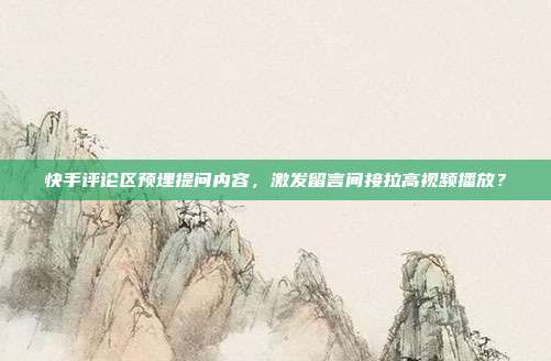 快手评论区预埋提问内容，激发留言间接拉高视频播放？