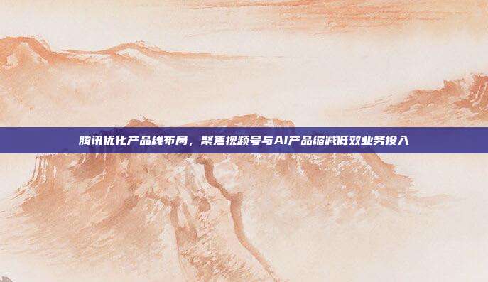腾讯优化产品线布局，聚焦视频号与AI产品缩减低效业务投入
