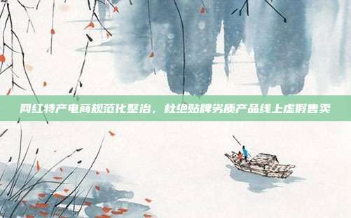 网红特产电商规范化整治，杜绝贴牌劣质产品线上虚假售卖