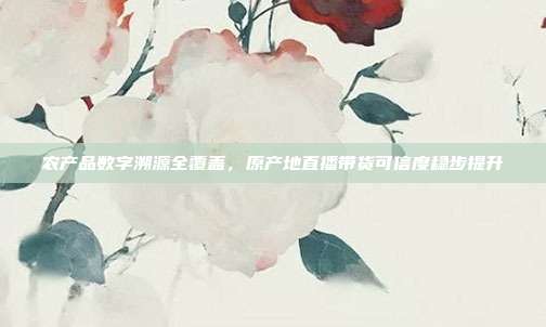 农产品数字溯源全覆盖，原产地直播带货可信度稳步提升