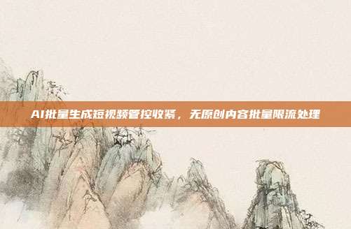 AI批量生成短视频管控收紧，无原创内容批量限流处理