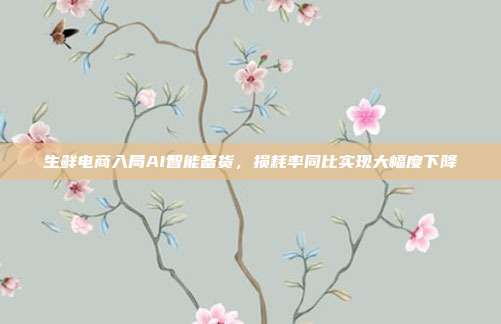 生鲜电商入局AI智能备货，损耗率同比实现大幅度下降