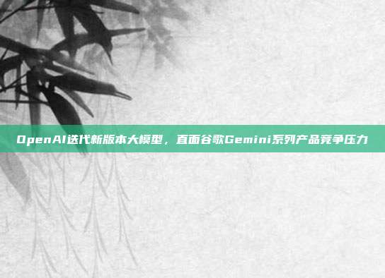 OpenAI迭代新版本大模型，直面谷歌Gemini系列产品竞争压力