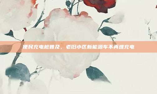 便民充电桩普及，老旧小区新能源车不再难充电
