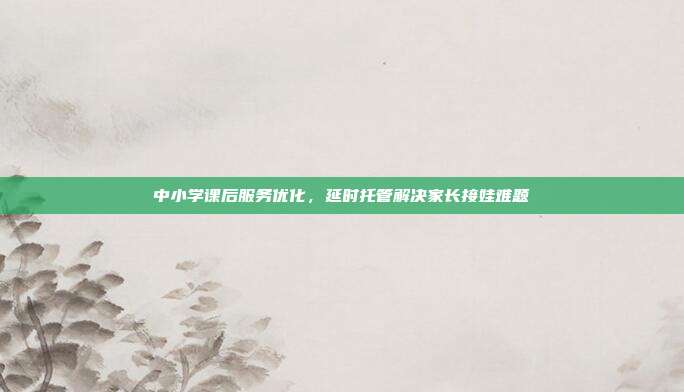 中小学课后服务优化，延时托管解决家长接娃难题