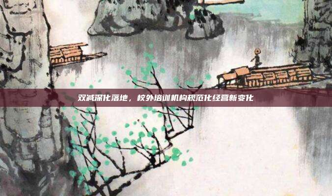 双减深化落地，校外培训机构规范化经营新变化