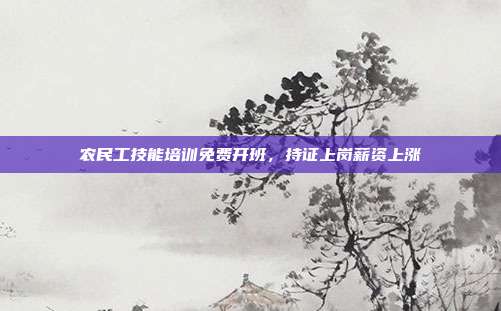 农民工技能培训免费开班，持证上岗薪资上涨