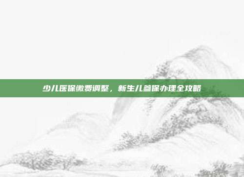 少儿医保缴费调整，新生儿参保办理全攻略