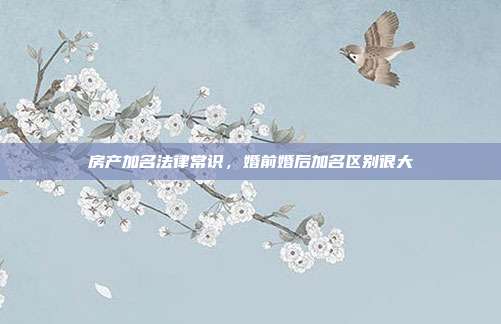 房产加名法律常识，婚前婚后加名区别很大