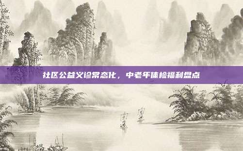 社区公益义诊常态化，中老年体检福利盘点