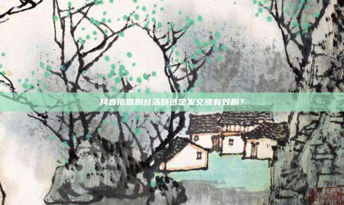 抖音依据粉丝活跃选定发文涨有效粉？