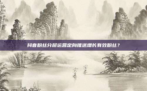 抖音粉丝分层运营定向推送增长有效粉丝？