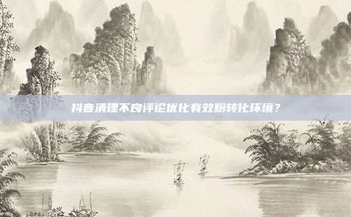 抖音清理不良评论优化有效粉转化环境？