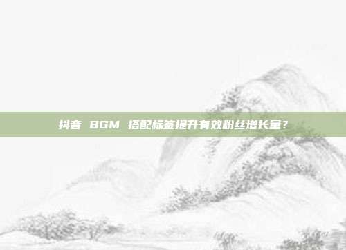抖音 BGM 搭配标签提升有效粉丝增长量？