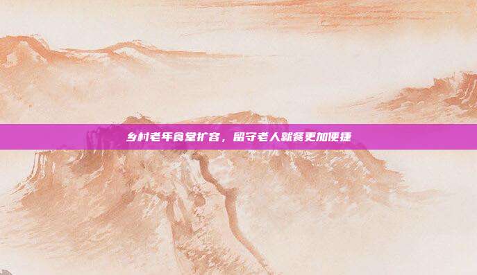 乡村老年食堂扩容，留守老人就餐更加便捷