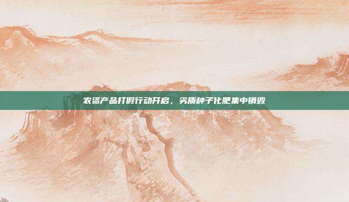 农资产品打假行动开启，劣质种子化肥集中销毁