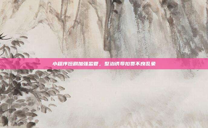 小程序短剧加强监管，整治诱导扣费不良乱象