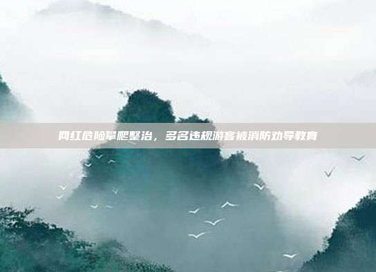 网红危险攀爬整治，多名违规游客被消防劝导教育