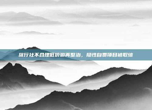 旅行社不合理低价游再整治，隐性自费项目被取缔