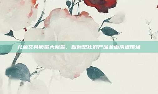 儿童文具质量大检查，超标塑化剂产品全面清退市场