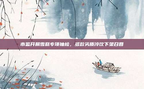 市监开展雪糕专项抽检，多款劣质冷饮下架召回