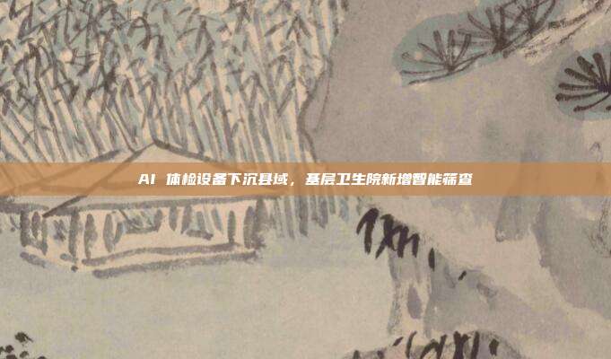 AI 体检设备下沉县域，基层卫生院新增智能筛查