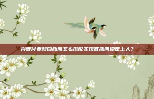 抖音付费和自然流怎么搭配实现直播间稳定上人？