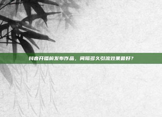 抖音开播前发布作品，间隔多久引流效果最好？