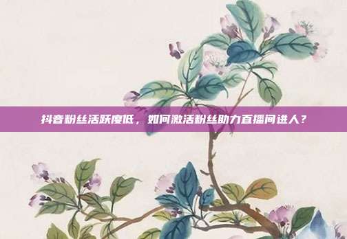 抖音粉丝活跃度低，如何激活粉丝助力直播间进人？