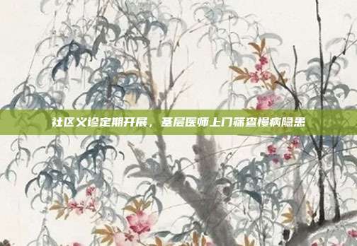 社区义诊定期开展，基层医师上门筛查慢病隐患