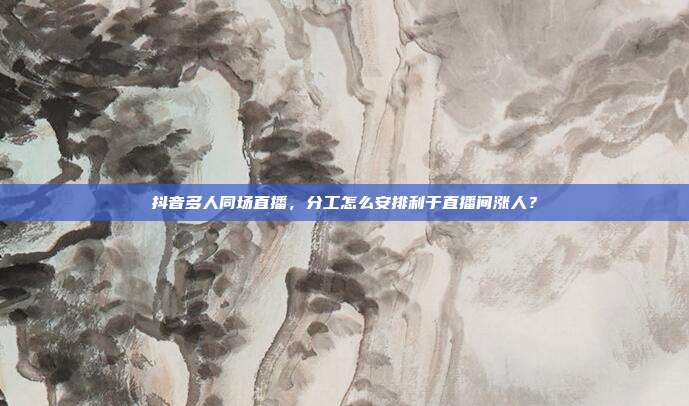 抖音多人同场直播，分工怎么安排利于直播间涨人？