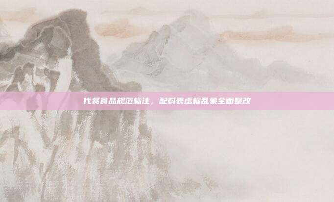 代餐食品规范标注，配料表虚标乱象全面整改