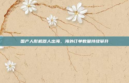 国产人形机器人出海，海外订单数量持续攀升