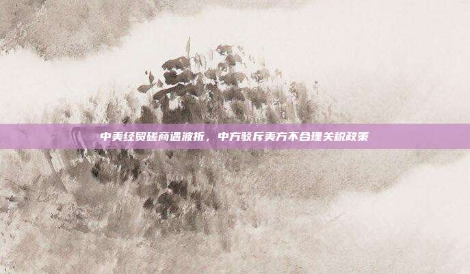 中美经贸磋商遇波折，中方驳斥美方不合理关税政策